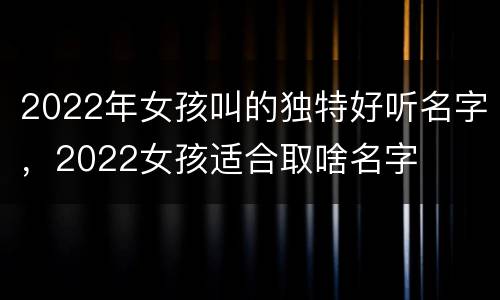 2022年女孩叫的独特好听名字，2022女孩适合取啥名字
