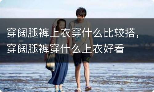 穿阔腿裤上衣穿什么比较搭，穿阔腿裤穿什么上衣好看