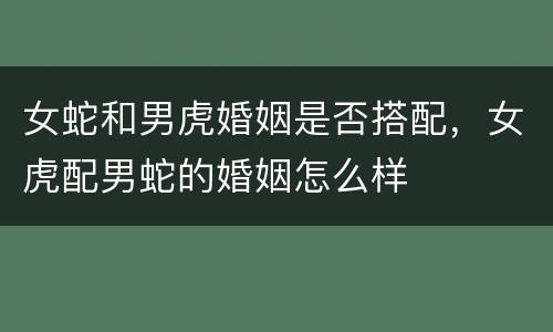 女蛇和男虎婚姻是否搭配，女虎配男蛇的婚姻怎么样