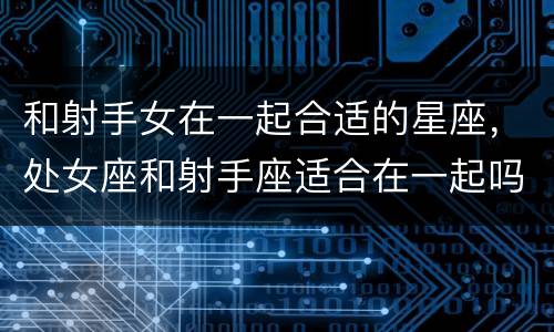 和射手女在一起合适的星座，处女座和射手座适合在一起吗