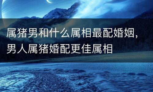 属猪男和什么属相最配婚姻，男人属猪婚配更佳属相