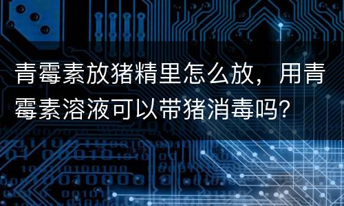 青霉素放猪精里怎么放，用青霉素溶液可以带猪消毒吗？