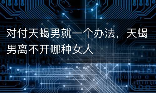 对付天蝎男就一个办法，天蝎男离不开哪种女人