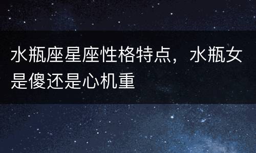 水瓶座星座性格特点，水瓶女是傻还是心机重