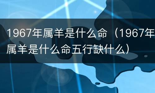 1967年属羊是什么命（1967年属羊是什么命五行缺什么）