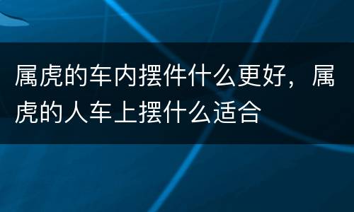 属虎的车内摆件什么更好，属虎的人车上摆什么适合