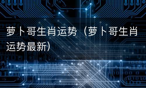 萝卜哥生肖运势（萝卜哥生肖运势最新）