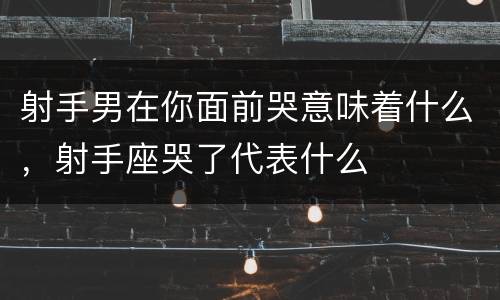 射手男在你面前哭意味着什么，射手座哭了代表什么