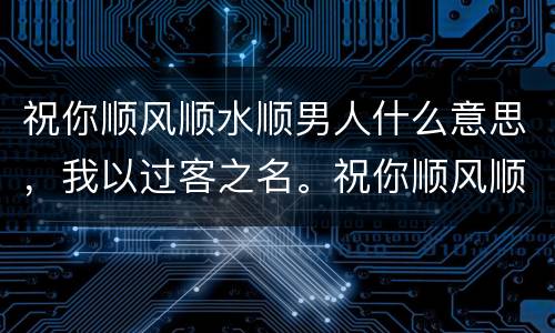 祝你顺风顺水顺男人什么意思，我以过客之名。祝你顺风顺水.男生对女生这样