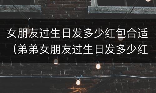 女朋友过生日发多少红包合适（弟弟女朋友过生日发多少红包合适）