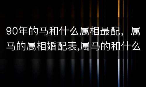90年的马和什么属相最配，属马的属相婚配表,属马的和什么属相