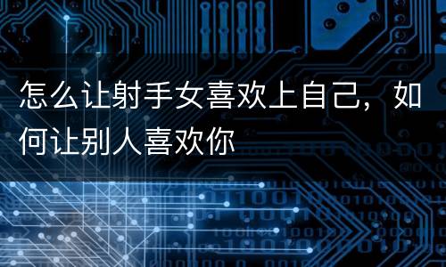 怎么让射手女喜欢上自己，如何让别人喜欢你