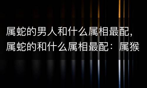属蛇的男人和什么属相最配，属蛇的和什么属相最配：属猴、属牛、