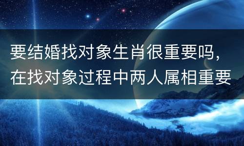 要结婚找对象生肖很重要吗，在找对象过程中两人属相重要吗