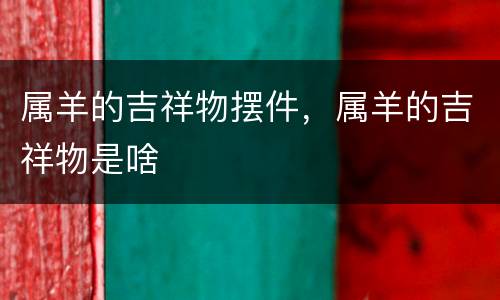 属羊的吉祥物摆件，属羊的吉祥物是啥