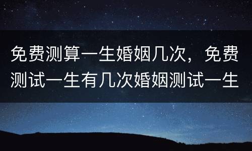 免费测算一生婚姻几次，免费测试一生有几次婚姻测试一生中有几次婚姻