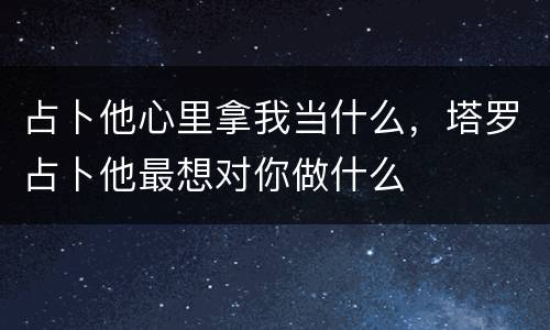 占卜他心里拿我当什么，塔罗占卜他最想对你做什么