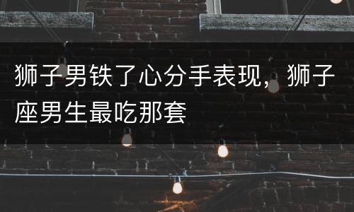 狮子男铁了心分手表现，狮子座男生最吃那套