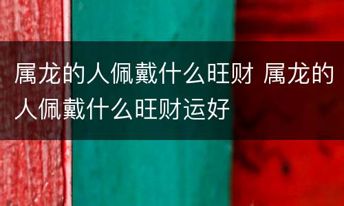 属龙的人佩戴什么旺财 属龙的人佩戴什么旺财运好