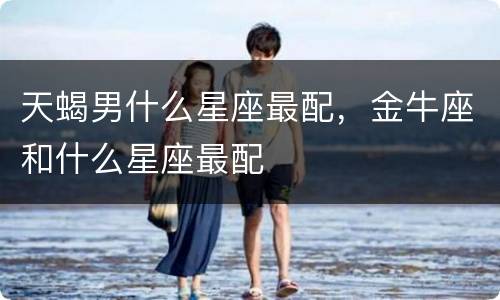 天蝎男什么星座最配，金牛座和什么星座最配