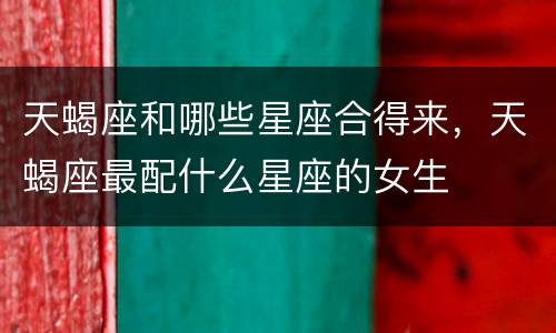 天蝎座和哪些星座合得来，天蝎座最配什么星座的女生