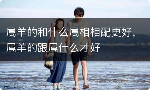 属羊的和什么属相相配更好，属羊的跟属什么才好