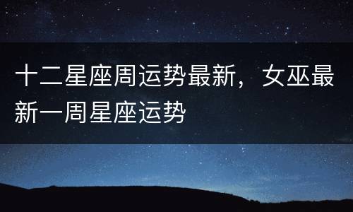 十二星座周运势最新，女巫最新一周星座运势