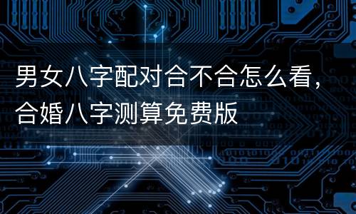 男女八字配对合不合怎么看，合婚八字测算免费版