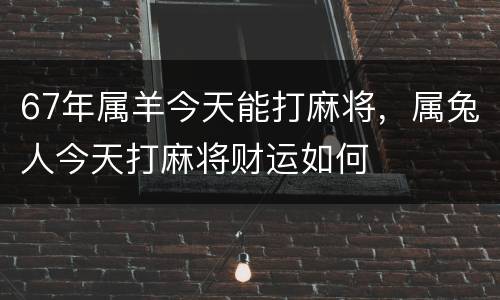 67年属羊今天能打麻将，属兔人今天打麻将财运如何