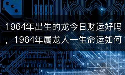 1964年出生的龙今日财运好吗，1964年属龙人一生命运如何