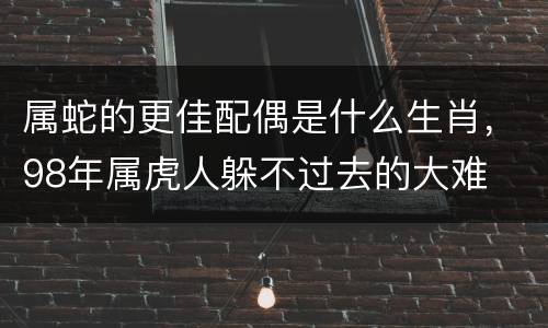 属蛇的更佳配偶是什么生肖，98年属虎人躲不过去的大难