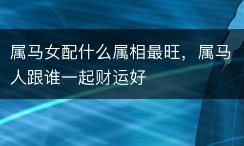 属马女配什么属相最旺，属马人跟谁一起财运好