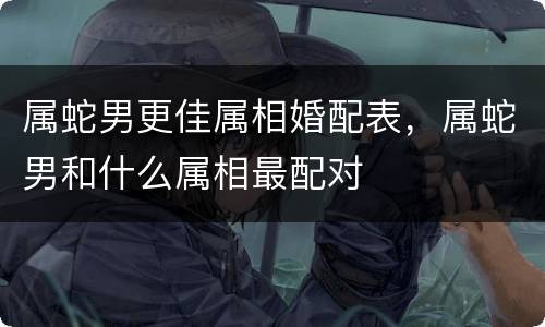属蛇男更佳属相婚配表，属蛇男和什么属相最配对