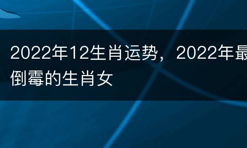 2022年12生肖运势，2022年最倒霉的生肖女
