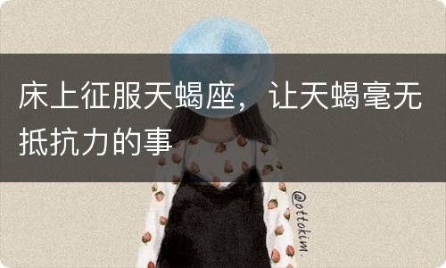 床上征服天蝎座，让天蝎毫无抵抗力的事