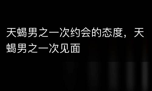 天蝎男之一次约会的态度，天蝎男之一次见面