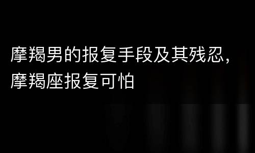 摩羯男的报复手段及其残忍，摩羯座报复可怕