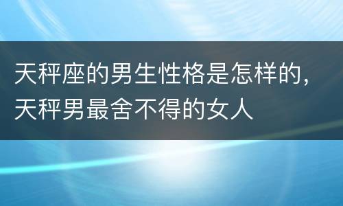 天秤座的男生性格是怎样的，天秤男最舍不得的女人