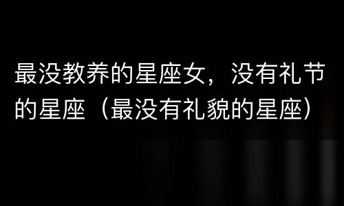 最没教养的星座女，没有礼节的星座（最没有礼貌的星座）
