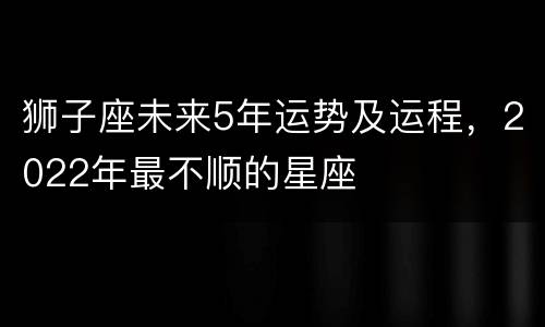 狮子座未来5年运势及运程，2022年最不顺的星座