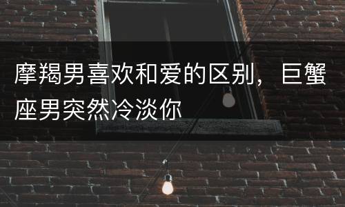 摩羯男喜欢和爱的区别，巨蟹座男突然冷淡你