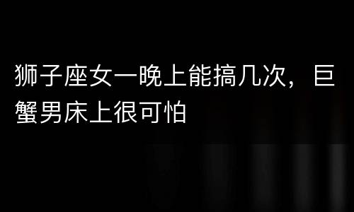 狮子座女一晚上能搞几次，巨蟹男床上很可怕