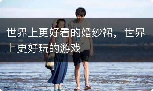 世界上更好看的婚纱裙，世界上更好玩的游戏