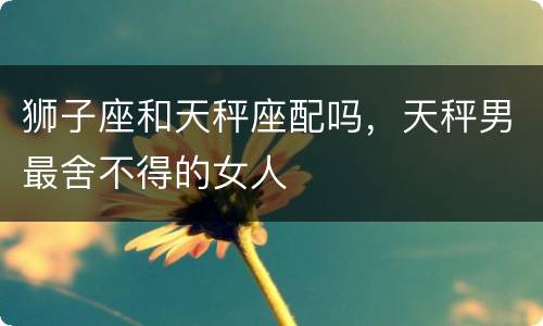 狮子座和天秤座配吗，天秤男最舍不得的女人