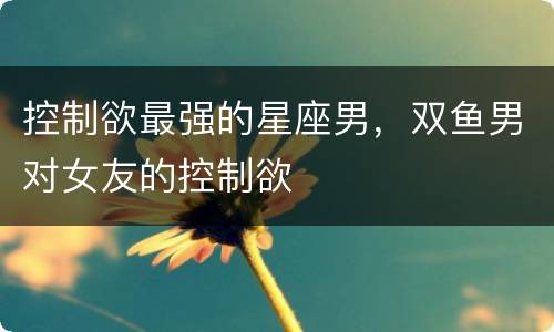 控制欲最强的星座男，双鱼男对女友的控制欲