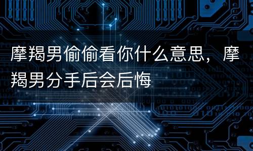 摩羯男偷偷看你什么意思，摩羯男分手后会后悔