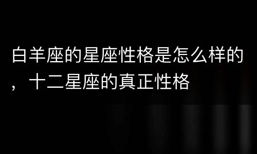 白羊座的星座性格是怎么样的，十二星座的真正性格