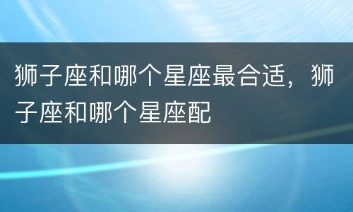 狮子座和哪个星座最合适，狮子座和哪个星座配