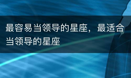 最容易当领导的星座，最适合当领导的星座