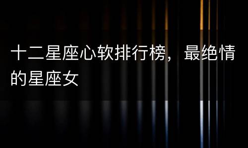 十二星座心软排行榜，最绝情的星座女